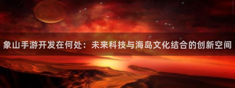 巅峰国际首页：象山手游开发在何处：未来科技与海岛文化结合的创